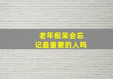 老年痴呆会忘记最重要的人吗