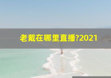 老戴在哪里直播?2021