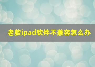 老款ipad软件不兼容怎么办