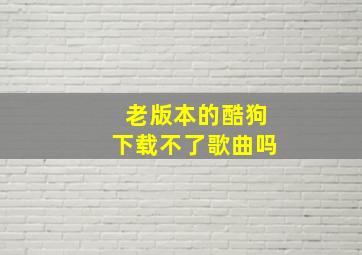 老版本的酷狗下载不了歌曲吗