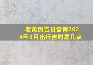 老黄历吉日查询2024年3月出行吉时是几点