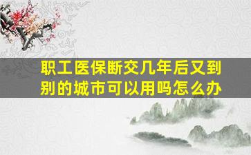 职工医保断交几年后又到别的城市可以用吗怎么办