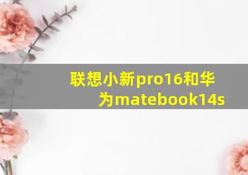 联想小新pro16和华为matebook14s