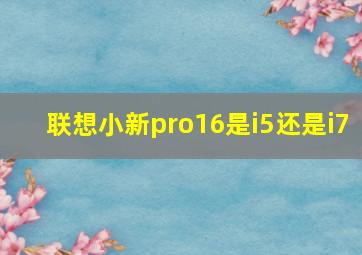 联想小新pro16是i5还是i7