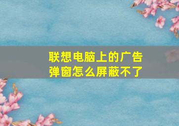 联想电脑上的广告弹窗怎么屏蔽不了