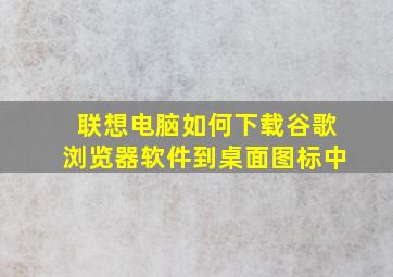 联想电脑如何下载谷歌浏览器软件到桌面图标中