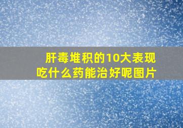 肝毒堆积的10大表现吃什么药能治好呢图片