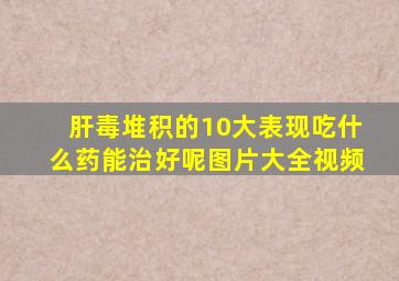 肝毒堆积的10大表现吃什么药能治好呢图片大全视频