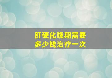 肝硬化晚期需要多少钱治疗一次