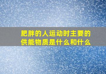 肥胖的人运动时主要的供能物质是什么和什么