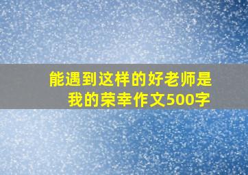 能遇到这样的好老师是我的荣幸作文500字