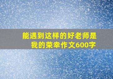 能遇到这样的好老师是我的荣幸作文600字