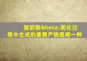 脂肪酸β氧化过程中生成的重要产物是哪一种