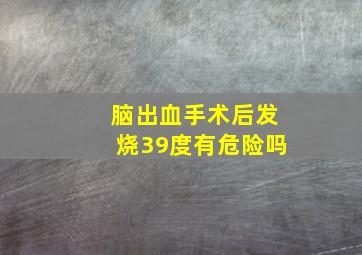 脑出血手术后发烧39度有危险吗