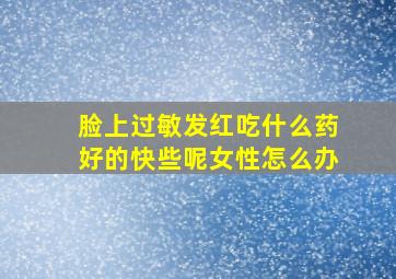 脸上过敏发红吃什么药好的快些呢女性怎么办