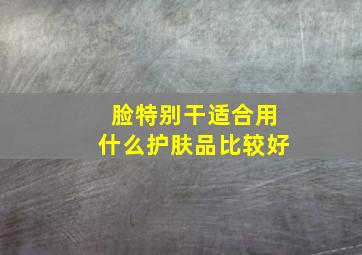 脸特别干适合用什么护肤品比较好