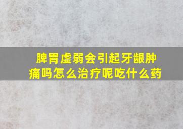 脾胃虚弱会引起牙龈肿痛吗怎么治疗呢吃什么药