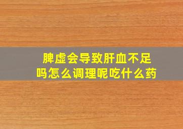 脾虚会导致肝血不足吗怎么调理呢吃什么药