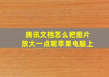 腾讯文档怎么把图片放大一点呢苹果电脑上