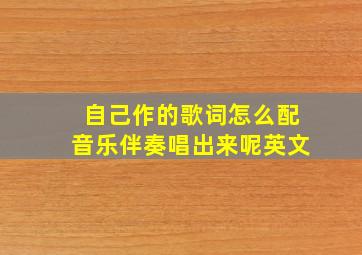 自己作的歌词怎么配音乐伴奏唱出来呢英文