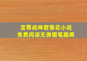 至尊战神君落花小说免费阅读无弹窗笔趣阁