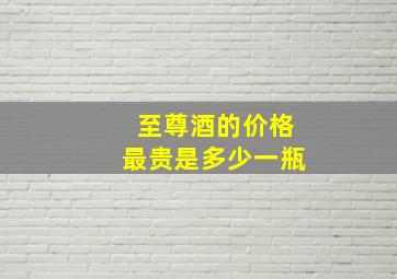 至尊酒的价格最贵是多少一瓶