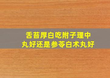 舌苔厚白吃附子理中丸好还是参苓白术丸好