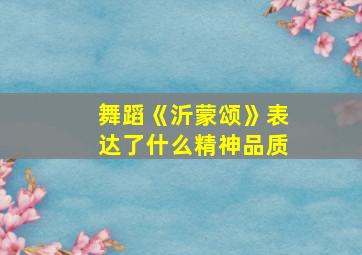 舞蹈《沂蒙颂》表达了什么精神品质