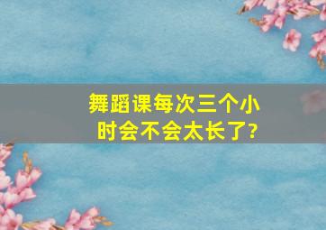 舞蹈课每次三个小时会不会太长了?