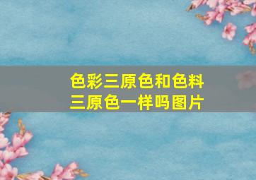 色彩三原色和色料三原色一样吗图片