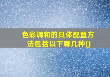 色彩调和的具体配置方法包括以下哪几种()