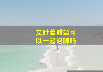 艾叶姜醋盐可以一起泡脚吗