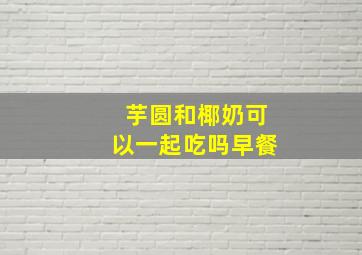 芋圆和椰奶可以一起吃吗早餐