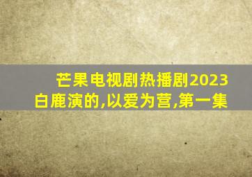 芒果电视剧热播剧2023白鹿演的,以爱为营,第一集