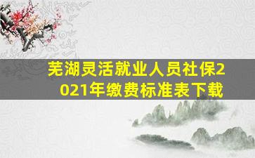 芜湖灵活就业人员社保2021年缴费标准表下载