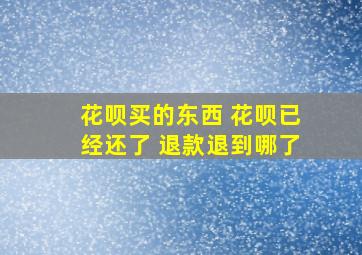 花呗买的东西 花呗已经还了 退款退到哪了