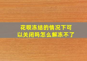 花呗冻结的情况下可以关闭吗怎么解冻不了