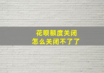 花呗额度关闭怎么关闭不了了