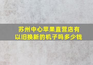 苏州中心苹果直营店有以旧换新的机子吗多少钱