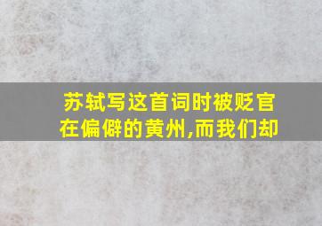 苏轼写这首词时被贬官在偏僻的黄州,而我们却