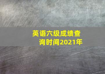 英语六级成绩查询时间2021年