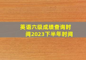 英语六级成绩查询时间2023下半年时间