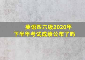 英语四六级2020年下半年考试成绩公布了吗