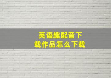 英语趣配音下载作品怎么下载