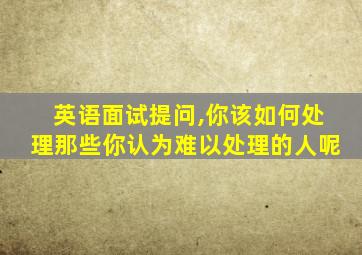 英语面试提问,你该如何处理那些你认为难以处理的人呢