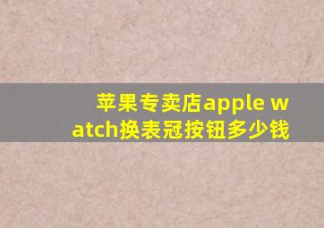 苹果专卖店apple watch换表冠按钮多少钱