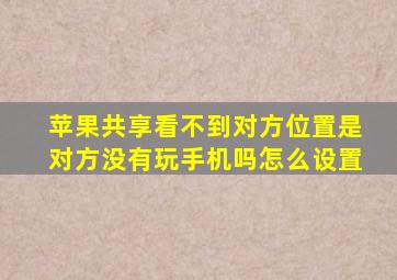 苹果共享看不到对方位置是对方没有玩手机吗怎么设置