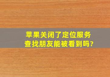 苹果关闭了定位服务查找朋友能被看到吗?