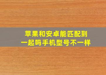 苹果和安卓能匹配到一起吗手机型号不一样