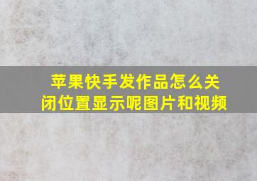 苹果快手发作品怎么关闭位置显示呢图片和视频